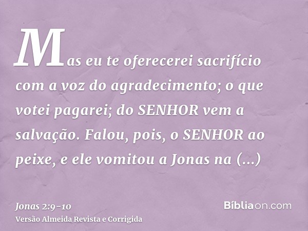 Mas eu te oferecerei sacrifício com a voz do agradecimento; o que votei pagarei; do SENHOR vem a salvação.Falou, pois, o SENHOR ao peixe, e ele vomitou a Jonas 