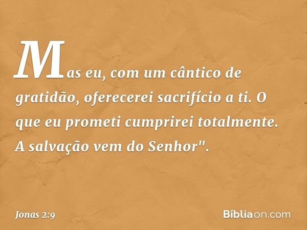 Mas eu, com um cântico de gratidão,
oferecerei sacrifício a ti.
O que eu prometi
cumprirei totalmente.
A salvação vem do Senhor". -- Jonas 2:9