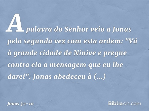 A palavra do Senhor veio a Jonas pela segunda vez com esta ordem: "Vá à gran­de cidade de Nínive e pregue contra ela a men­sagem que eu lhe darei". Jonas obedec