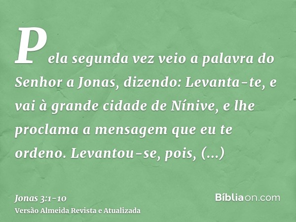 Pela segunda vez veio a palavra do Senhor a Jonas, dizendo:Levanta-te, e vai à grande cidade de Nínive, e lhe proclama a mensagem que eu te ordeno.Levantou-se, 