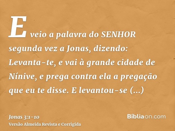 E veio a palavra do SENHOR segunda vez a Jonas, dizendo:Levanta-te, e vai à grande cidade de Nínive, e prega contra ela a pregação que eu te disse.E levantou-se