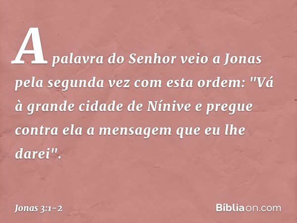 A palavra do Senhor veio a Jonas pela segunda vez com esta ordem: "Vá à gran­de cidade de Nínive e pregue contra ela a men­sagem que eu lhe darei". -- Jonas 3:1