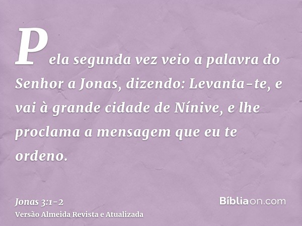 Pela segunda vez veio a palavra do Senhor a Jonas, dizendo:Levanta-te, e vai à grande cidade de Nínive, e lhe proclama a mensagem que eu te ordeno.