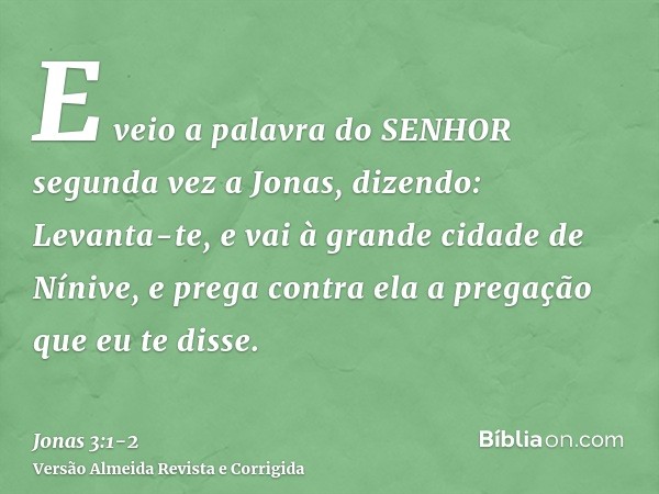 E veio a palavra do SENHOR segunda vez a Jonas, dizendo:Levanta-te, e vai à grande cidade de Nínive, e prega contra ela a pregação que eu te disse.