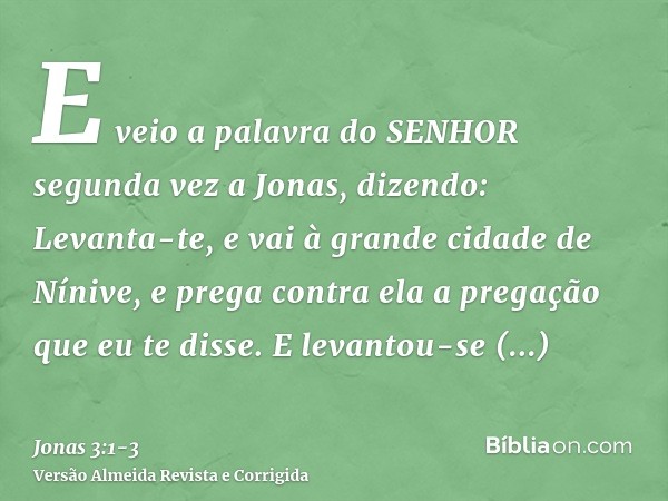 E veio a palavra do SENHOR segunda vez a Jonas, dizendo:Levanta-te, e vai à grande cidade de Nínive, e prega contra ela a pregação que eu te disse.E levantou-se