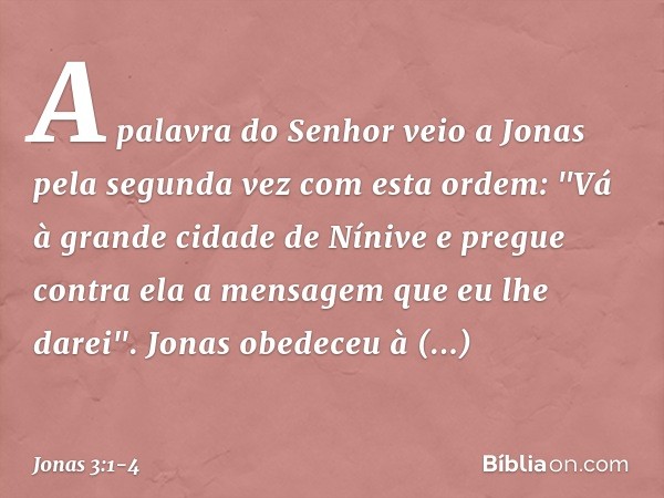 A palavra do Senhor veio a Jonas pela segunda vez com esta ordem: "Vá à gran­de cidade de Nínive e pregue contra ela a men­sagem que eu lhe darei". Jonas obedec