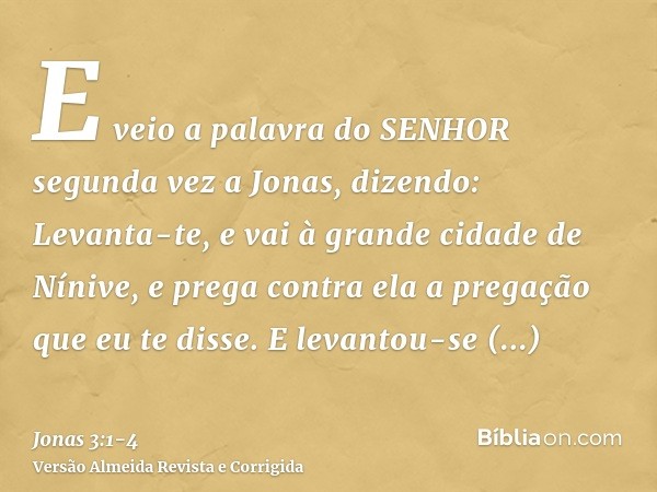 E veio a palavra do SENHOR segunda vez a Jonas, dizendo:Levanta-te, e vai à grande cidade de Nínive, e prega contra ela a pregação que eu te disse.E levantou-se