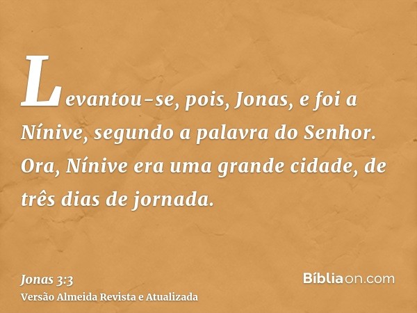 Levantou-se, pois, Jonas, e foi a Nínive, segundo a palavra do Senhor. Ora, Nínive era uma grande cidade, de três dias de jornada.