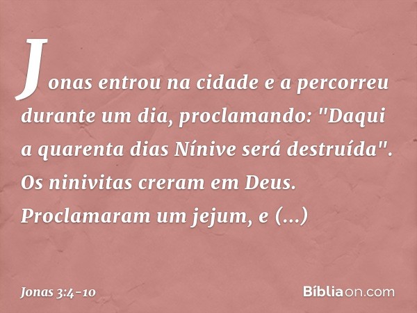 Jonas entrou na cidade e a percorreu durante um dia, proclamando: "Daqui a quarenta dias Nínive será destruída". Os ninivitas creram em Deus. Proclamaram um jej