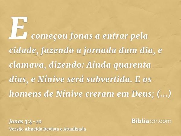 E começou Jonas a entrar pela cidade, fazendo a jornada dum dia, e clamava, dizendo: Ainda quarenta dias, e Nínive será subvertida.E os homens de Nínive creram 