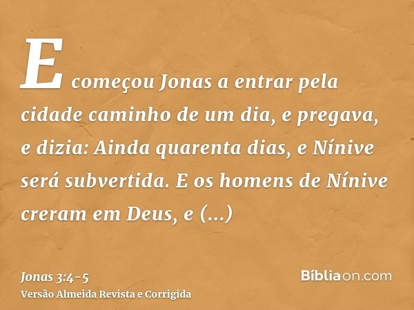 E começou Jonas a entrar pela cidade caminho de um dia, e pregava, e dizia: Ainda quarenta dias, e Nínive será subvertida.E os homens de Nínive creram em Deus, 