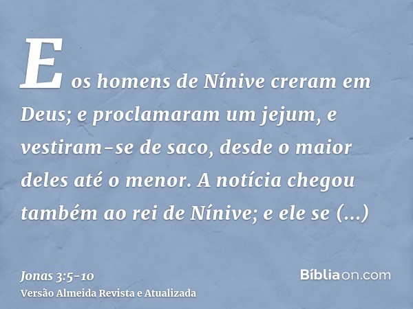 E os homens de Nínive creram em Deus; e proclamaram um jejum, e vestiram-se de saco, desde o maior deles até o menor.A notícia chegou também ao rei de Nínive; e