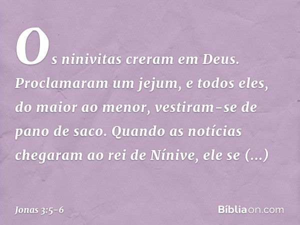 Os ninivitas creram em Deus. Proclamaram um jejum, e todos eles, do maior ao menor, vestiram-se de pano de saco. Quando as notícias chegaram ao rei de Nínive, e