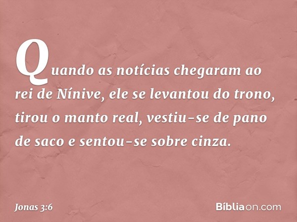 Quando as notícias chegaram ao rei de Nínive, ele se levantou do trono, tirou o manto real, vestiu-se de pano de saco e sentou-se sobre cinza. -- Jonas 3:6