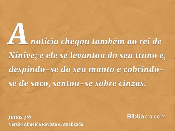 A notícia chegou também ao rei de Nínive; e ele se levantou do seu trono e, despindo-se do seu manto e cobrindo-se de saco, sentou-se sobre cinzas.