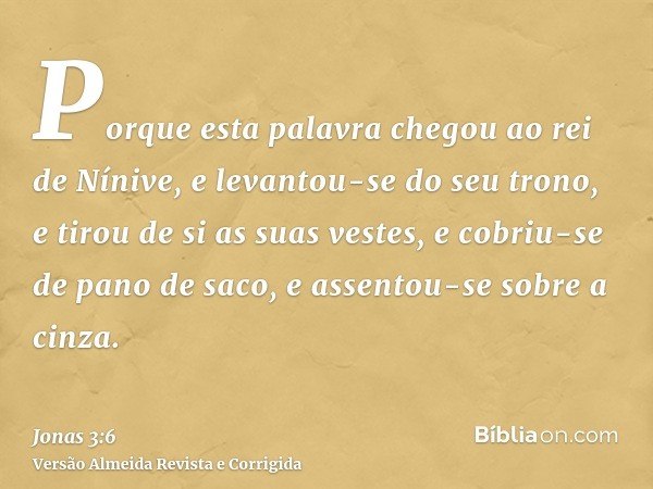 Porque esta palavra chegou ao rei de Nínive, e levantou-se do seu trono, e tirou de si as suas vestes, e cobriu-se de pano de saco, e assentou-se sobre a cinza.
