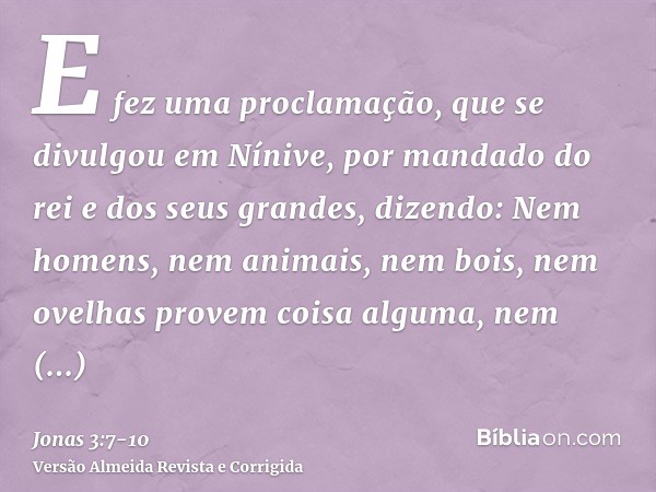 E fez uma proclamação, que se divulgou em Nínive, por mandado do rei e dos seus grandes, dizendo: Nem homens, nem animais, nem bois, nem ovelhas provem coisa al