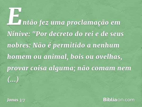 Então fez uma proclamação em Nínive:
"Por decreto do rei e de seus nobres:
Não é permitido a nenhum homem ou animal, bois ou ovelhas, provar coisa alguma; não c