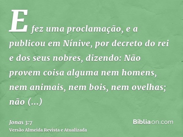 E fez uma proclamação, e a publicou em Nínive, por decreto do rei e dos seus nobres, dizendo: Não provem coisa alguma nem homens, nem animais, nem bois, nem ove