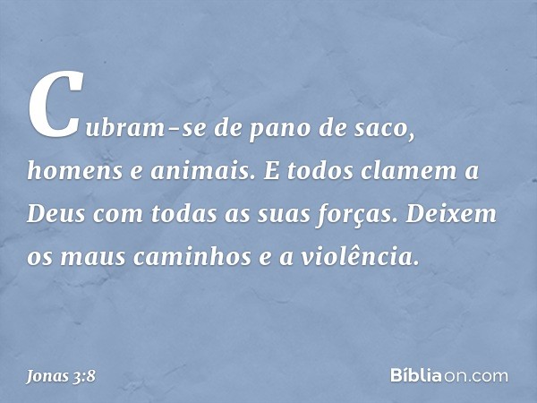 Cubram-se de pano de saco, homens e animais. E todos clamem a Deus com todas as suas forças. Deixem os maus caminhos e a violência. -- Jonas 3:8