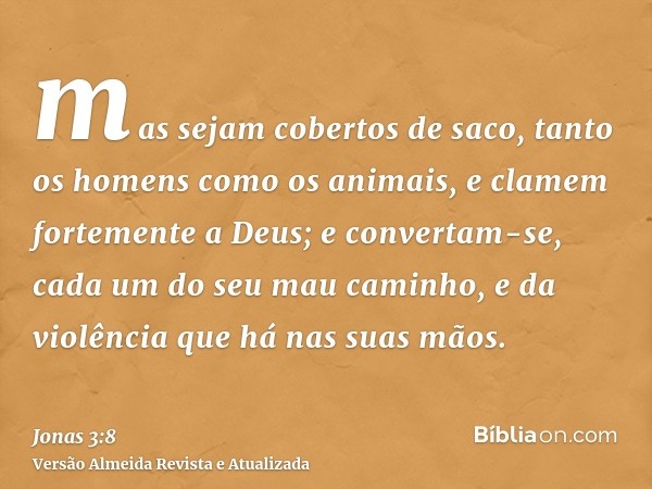 mas sejam cobertos de saco, tanto os homens como os animais, e clamem fortemente a Deus; e convertam-se, cada um do seu mau caminho, e da violência que há nas s