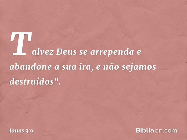 Talvez Deus se arre­penda e abandone a sua ira, e não sejamos destruídos". -- Jonas 3:9