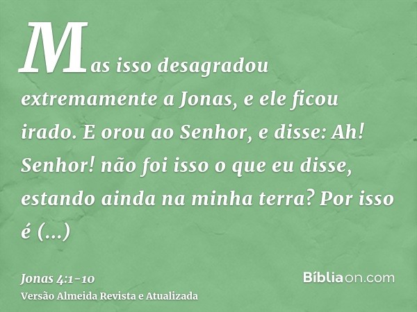 Mas isso desagradou extremamente a Jonas, e ele ficou irado.E orou ao Senhor, e disse: Ah! Senhor! não foi isso o que eu disse, estando ainda na minha terra? Po