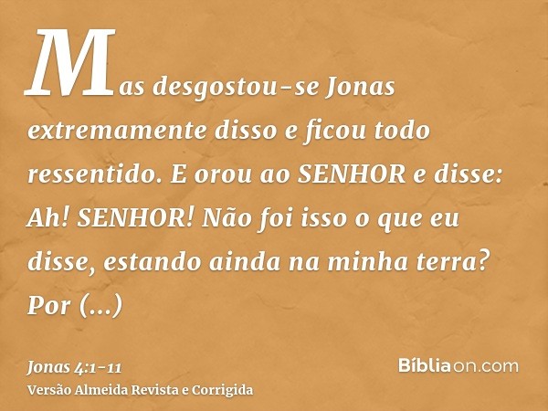 Mas desgostou-se Jonas extremamente disso e ficou todo ressentido.E orou ao SENHOR e disse: Ah! SENHOR! Não foi isso o que eu disse, estando ainda na minha terr