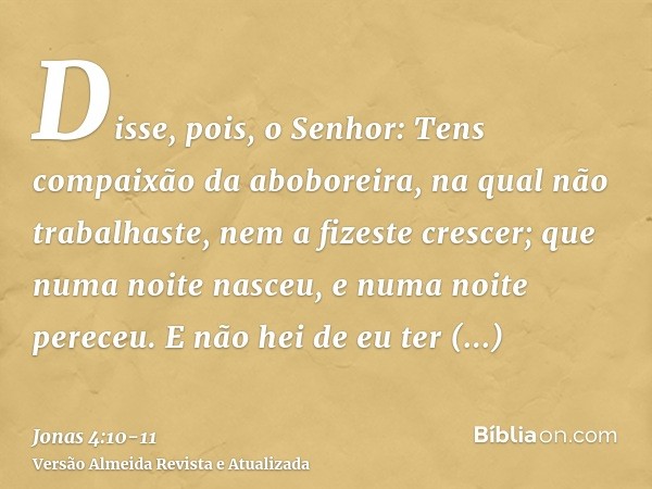 Disse, pois, o Senhor: Tens compaixão da aboboreira, na qual não trabalhaste, nem a fizeste crescer; que numa noite nasceu, e numa noite pereceu.E não hei de eu