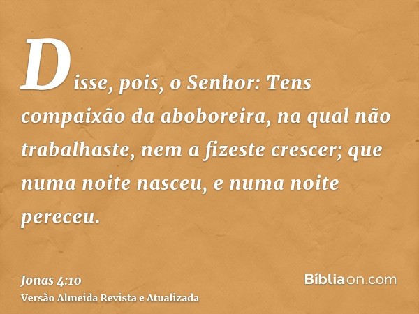 Disse, pois, o Senhor: Tens compaixão da aboboreira, na qual não trabalhaste, nem a fizeste crescer; que numa noite nasceu, e numa noite pereceu.