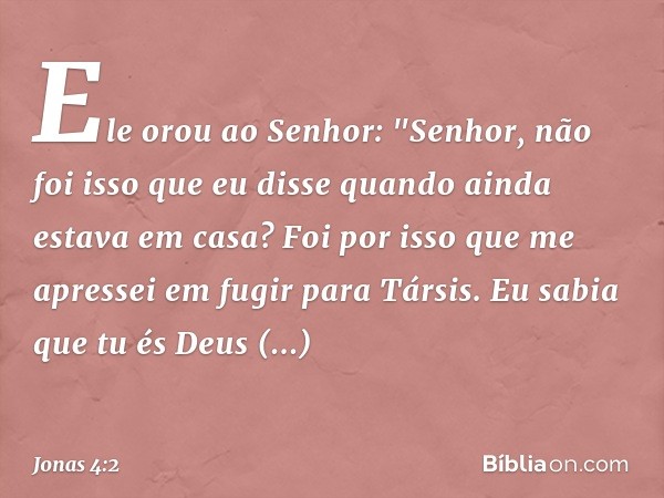 Ele orou ao Senhor: "Senhor, não foi isso que eu disse quando ainda estava em casa? Foi por isso que me apressei em fugir para Társis. Eu sabia que tu és Deus m