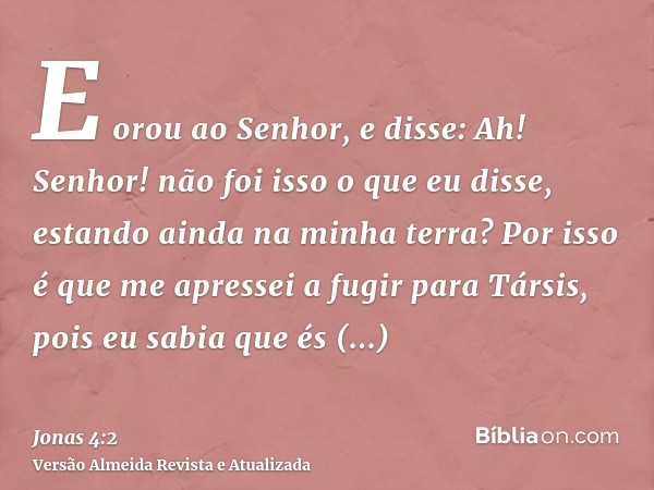 E orou ao Senhor, e disse: Ah! Senhor! não foi isso o que eu disse, estando ainda na minha terra? Por isso é que me apressei a fugir para Társis, pois eu sabia 