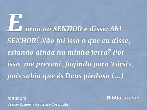 E orou ao SENHOR e disse: Ah! SENHOR! Não foi isso o que eu disse, estando ainda na minha terra? Por isso, me preveni, fugindo para Társis, pois sabia que és De