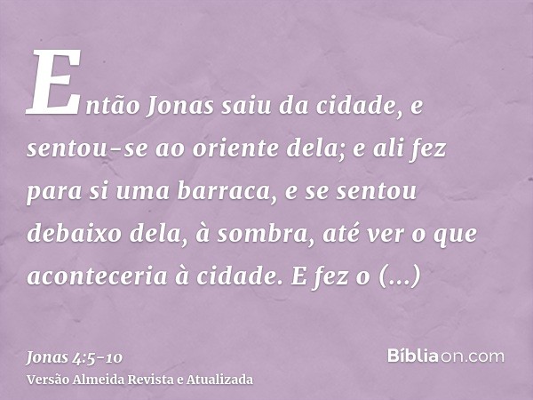 Então Jonas saiu da cidade, e sentou-se ao oriente dela; e ali fez para si uma barraca, e se sentou debaixo dela, à sombra, até ver o que aconteceria à cidade.E