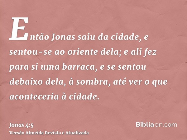 Então Jonas saiu da cidade, e sentou-se ao oriente dela; e ali fez para si uma barraca, e se sentou debaixo dela, à sombra, até ver o que aconteceria à cidade.