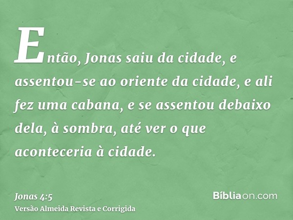 Então, Jonas saiu da cidade, e assentou-se ao oriente da cidade, e ali fez uma cabana, e se assentou debaixo dela, à sombra, até ver o que aconteceria à cidade.
