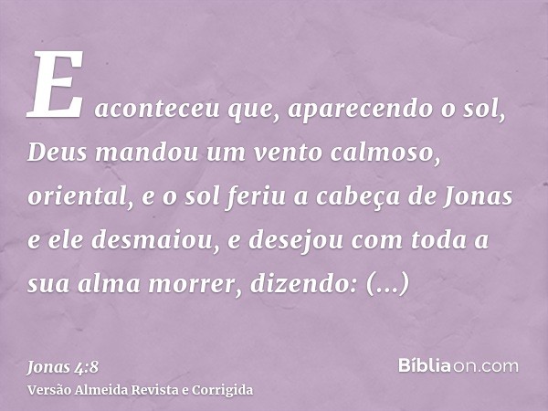 E aconteceu que, aparecendo o sol, Deus mandou um vento calmoso, oriental, e o sol feriu a cabeça de Jonas e ele desmaiou, e desejou com toda a sua alma morrer,