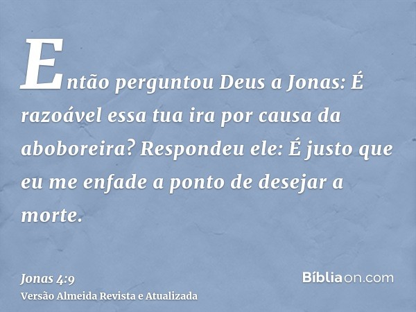 Então perguntou Deus a Jonas: É razoável essa tua ira por causa da aboboreira? Respondeu ele: É justo que eu me enfade a ponto de desejar a morte.