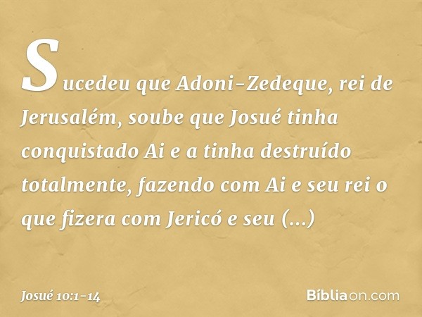 Sucedeu que Adoni-Zedeque, rei de Jerusalém, soube que Josué tinha conquistado Ai e a tinha destruído totalmente, fazendo com Ai e seu rei o que fizera com Jeri