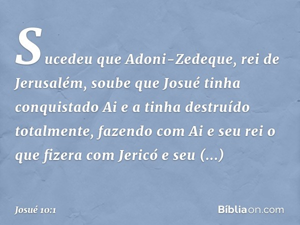 Sucedeu que Adoni-Zedeque, rei de Jerusalém, soube que Josué tinha conquistado Ai e a tinha destruído totalmente, fazendo com Ai e seu rei o que fizera com Jeri