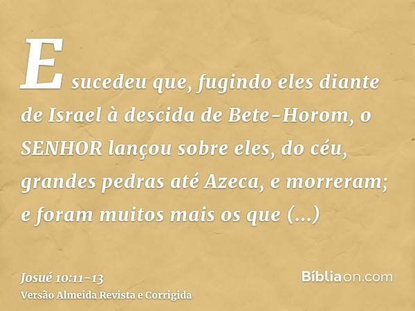 E sucedeu que, fugindo eles diante de Israel à descida de Bete-Horom, o SENHOR lançou sobre eles, do céu, grandes pedras até Azeca, e morreram; e foram muitos m