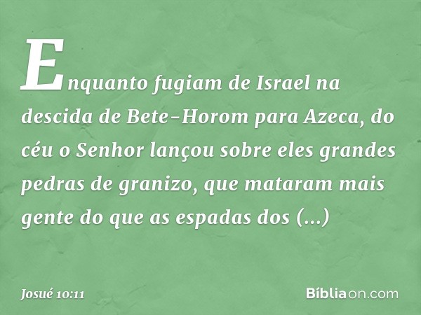 Enquanto fugiam de Israel na descida de Bete-Horom para Azeca, do céu o Senhor lançou sobre eles grandes pedras de granizo, que mataram mais gente do que as esp