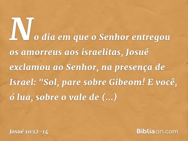 No dia em que o Senhor entregou os amorreus aos israelitas, Josué exclamou ao Senhor, na presença de Israel:
"Sol, pare sobre Gibeom!
E você, ó lua, sobre o va