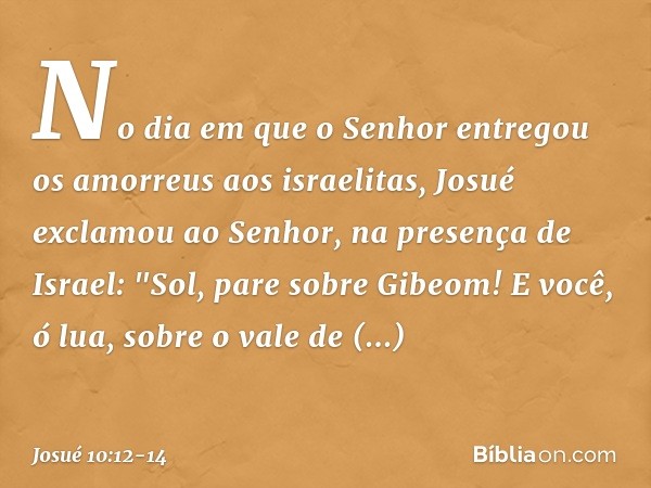 No dia em que o Senhor entregou os amorreus aos israelitas, Josué exclamou ao ­Senhor, na presença de Israel:
"Sol, pare sobre Gibeom!
E você, ó lua, sobre o va