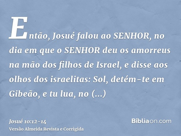 Então, Josué falou ao SENHOR, no dia em que o SENHOR deu os amorreus na mão dos filhos de Israel, e disse aos olhos dos israelitas: Sol, detém-te em Gibeão, e t