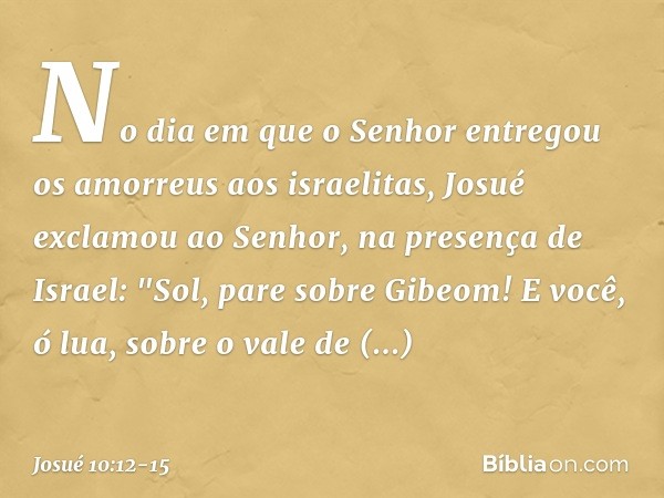 No dia em que o Senhor entregou os amorreus aos israelitas, Josué exclamou ao Senhor, na presença de Israel:
"Sol, pare sobre Gibeom!
E você, ó lua, sobre o va