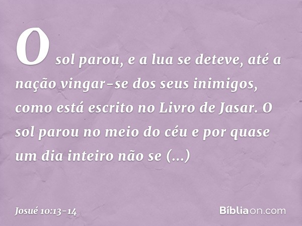 O sol parou,
e a lua se deteve,
até a nação vingar-se
dos seus inimigos,
como está escrito no Livro de Jasar.
O sol parou no meio do céu e por quase um dia inte