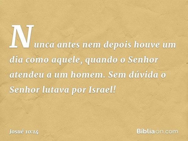 Nunca antes nem depois houve um dia como aquele, quan­do o Senhor atendeu a um homem. Sem dúvida o Senhor lutava por Israel! -- Josué 10:14