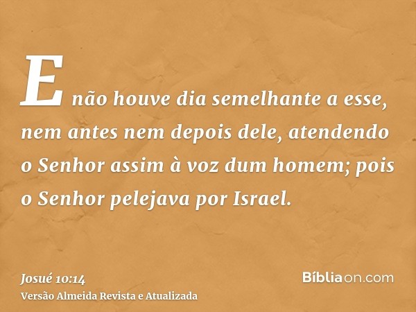 E não houve dia semelhante a esse, nem antes nem depois dele, atendendo o Senhor assim à voz dum homem; pois o Senhor pelejava por Israel.