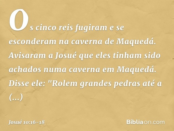 Os cinco reis fugiram e se esconderam na caverna de Maquedá. Avisaram a Josué que eles tinham sido achados numa caverna em Maquedá. Disse ele: "Rolem grandes pe